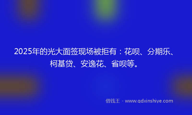 2025年的光大面签现场被拒有：花呗、分期乐、柯基贷、安逸花、省呗等。