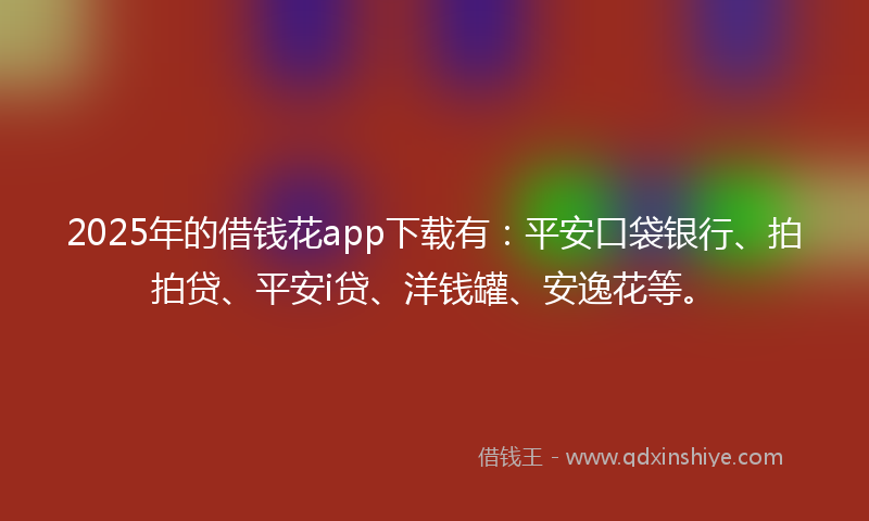 2025年的借钱花app下载有：平安口袋银行、拍拍贷、平安i贷、洋钱罐、安逸花等。