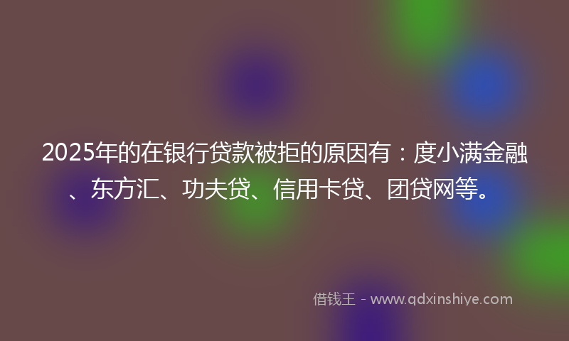 2025年的在银行贷款被拒的原因有：度小满金融、东方汇、功夫贷、信用卡贷、团贷网等。