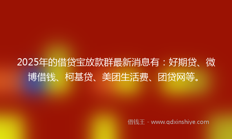 2025年的借贷宝放款群最新消息有：好期贷、微博借钱、柯基贷、美团生活费、团贷网等。