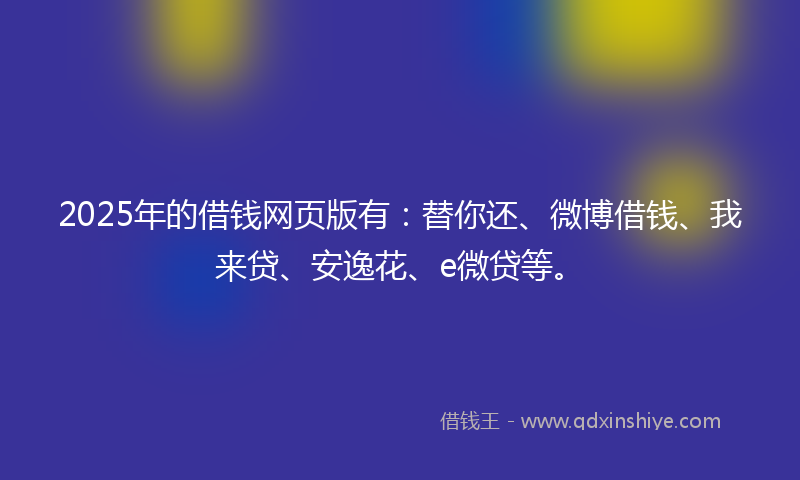 2025年的借钱网页版有：替你还、微博借钱、我来贷、安逸花、e微贷等。
