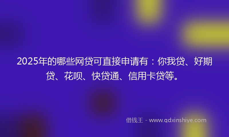 2025年的哪些网贷可直接申请有：你我贷、好期贷、花呗、快贷通、信用卡贷等。