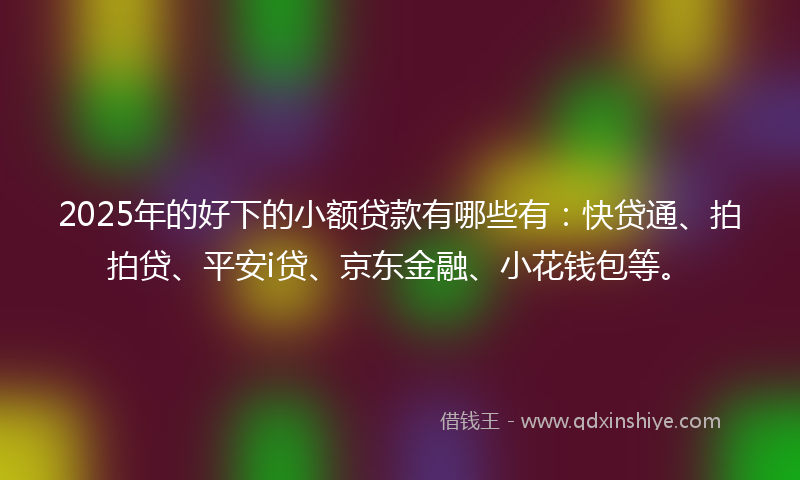 2025年的好下的小额贷款有哪些有：快贷通、拍拍贷、平安i贷、京东金融、小花钱包等。