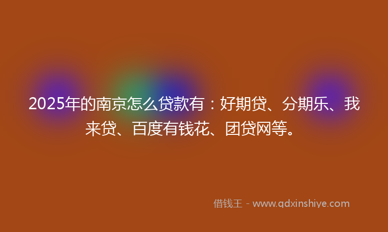 2025年的南京怎么贷款有：好期贷、分期乐、我来贷、百度有钱花、团贷网等。