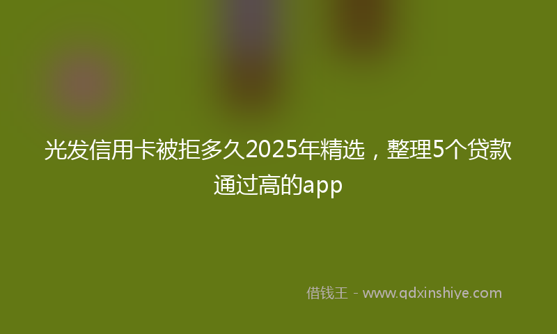 光发信用卡被拒多久2025年精选，整理5个贷款通过高的app