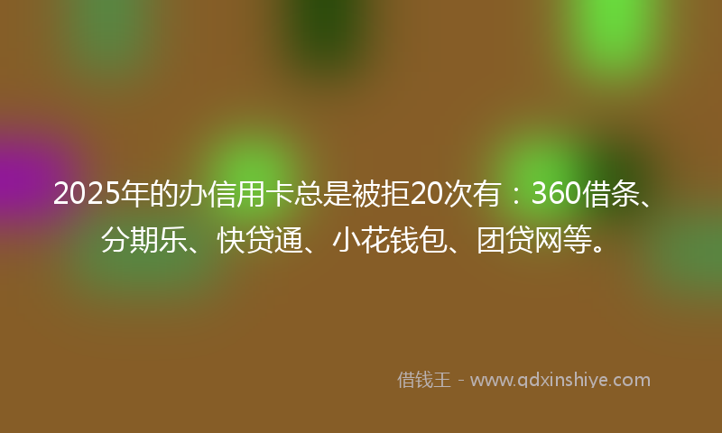 2025年的办信用卡总是被拒20次有：360借条、分期乐、快贷通、小花钱包、团贷网等。