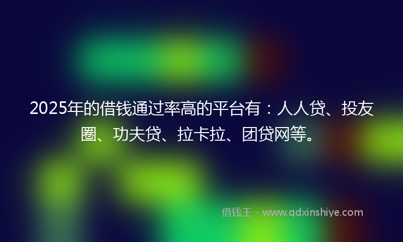 2025年的借钱通过率高的平台有：人人贷、投友圈、功夫贷、拉卡拉、团贷网等。