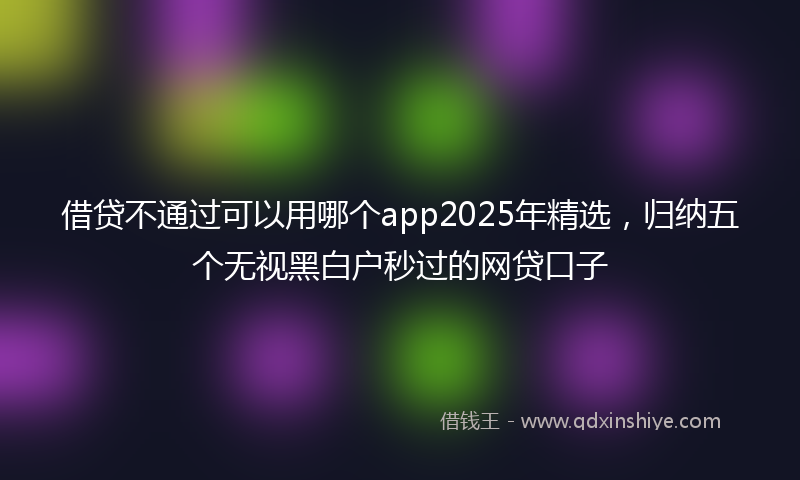 借贷不通过可以用哪个app2025年精选，归纳五个无视黑白户秒过的网贷口子