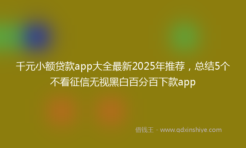 千元小额贷款app大全最新2025年推荐，总结5个不看征信无视黑白百分百下款app