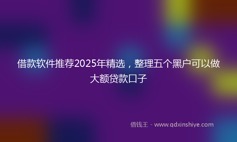 借款软件推荐2025年精选，整理五个黑户可以做大额贷款口子