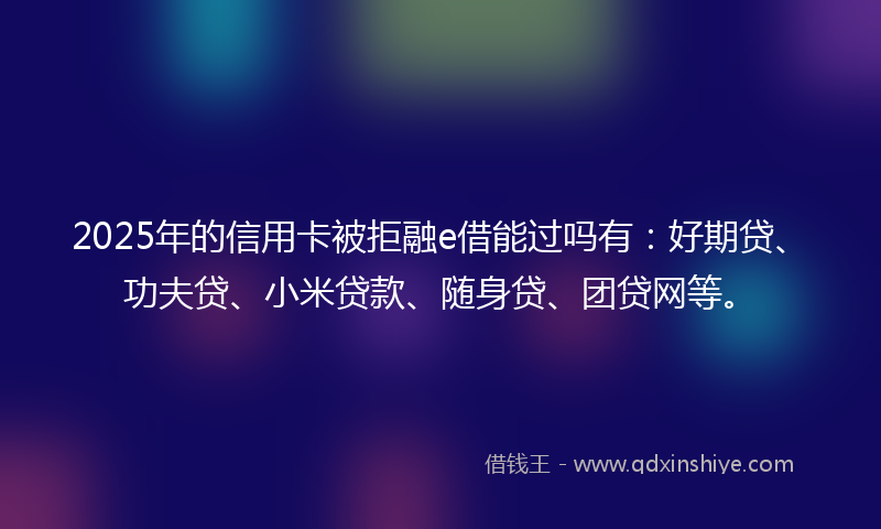 2025年的信用卡被拒融e借能过吗有：好期贷、功夫贷、小米贷款、随身贷、团贷网等。