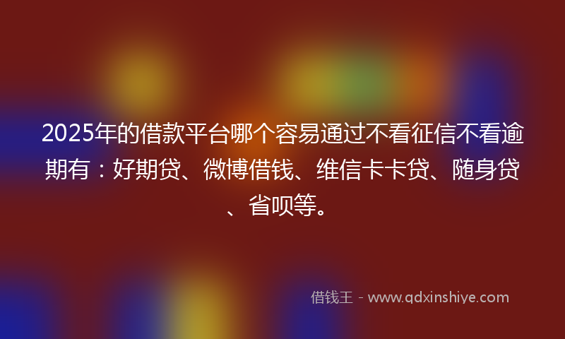 2025年的借款平台哪个容易通过不看征信不看逾期有：好期贷、微博借钱、维信卡卡贷、随身贷、省呗等。