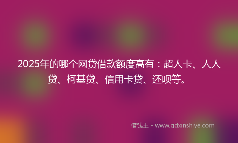 2025年的哪个网贷借款额度高有：超人卡、人人贷、柯基贷、信用卡贷、还呗等。