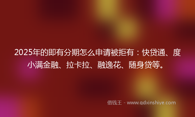 2025年的即有分期怎么申请被拒有：快贷通、度小满金融、拉卡拉、融逸花、随身贷等。
