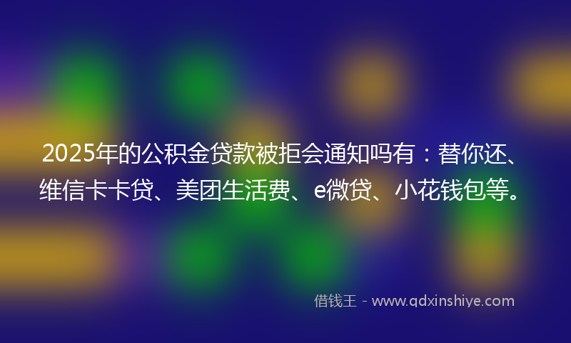2025年的公积金贷款被拒会通知吗有：替你还、维信卡卡贷、美团生活费、e微贷、小花钱包等。