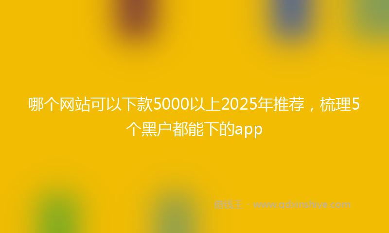 哪个网站可以下款5000以上2025年推荐，梳理5个黑户都能下的app