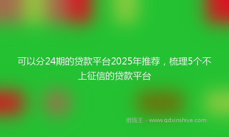 可以分24期的贷款平台2025年推荐，梳理5个不上征信的贷款平台