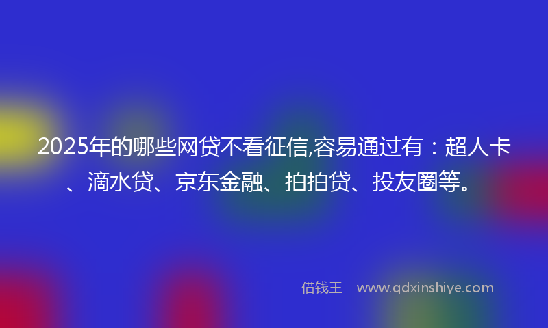 2025年的哪些网贷不看征信,容易通过有：超人卡、滴水贷、京东金融、拍拍贷、投友圈等。