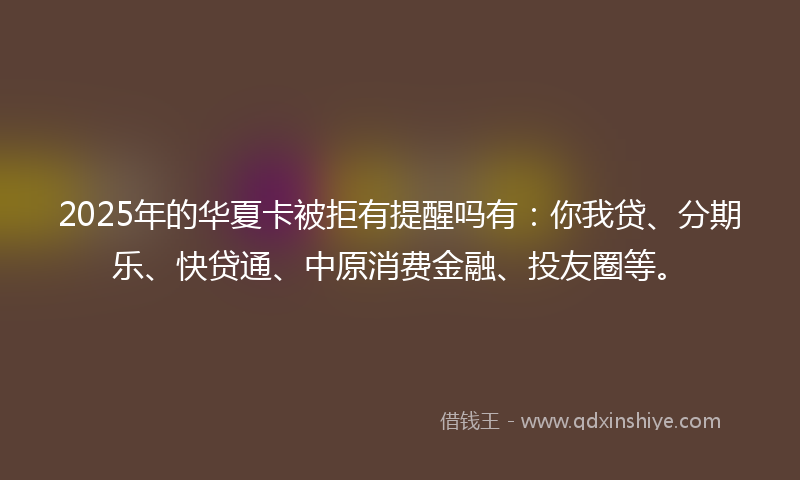 2025年的华夏卡被拒有提醒吗有：你我贷、分期乐、快贷通、中原消费金融、投友圈等。