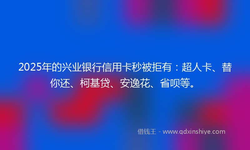 2025年的兴业银行信用卡秒被拒有：超人卡、替你还、柯基贷、安逸花、省呗等。