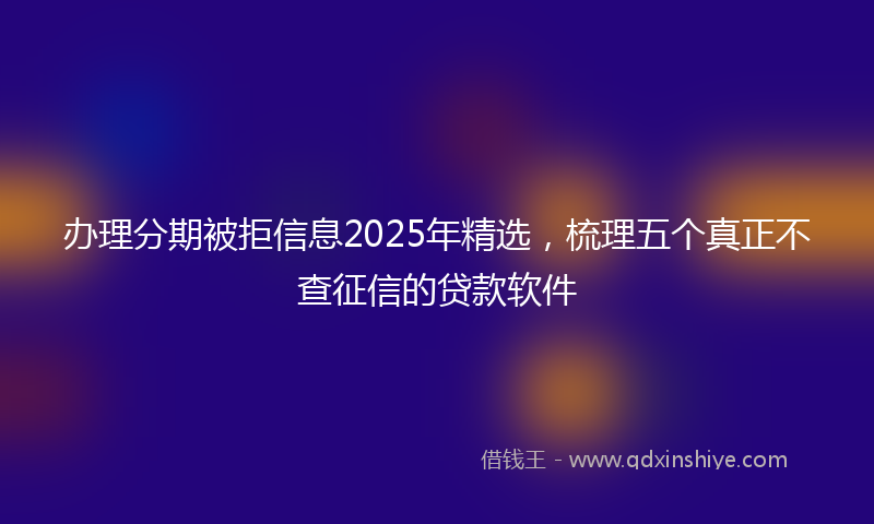办理分期被拒信息2025年精选，梳理五个真正不查征信的贷款软件