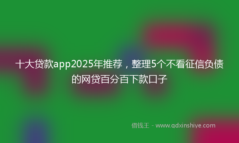 十大贷款app2025年推荐，整理5个不看征信负债的网贷百分百下款口子