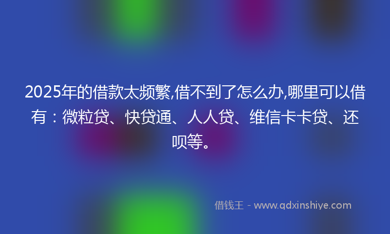 2025年的借款太频繁,借不到了怎么办,哪里可以借有：微粒贷、快贷通、人人贷、维信卡卡贷、还呗等。