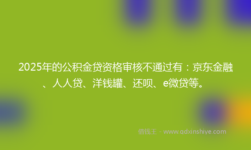 2025年的公积金贷资格审核不通过有：京东金融、人人贷、洋钱罐、还呗、e微贷等。