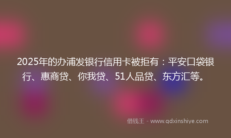 2025年的办浦发银行信用卡被拒有：平安口袋银行、惠商贷、你我贷、51人品贷、东方汇等。