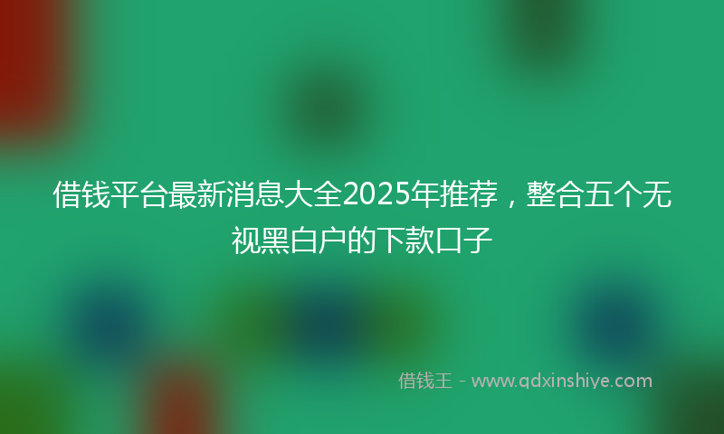 借钱平台最新消息大全2025年推荐，整合五个无视黑白户的下款口子