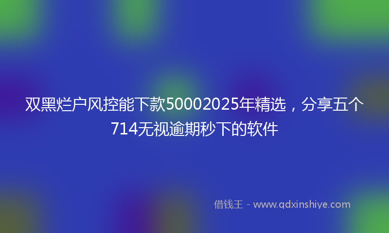 双黑烂户风控能下款50002025年精选，分享五个714无视逾期秒下的软件