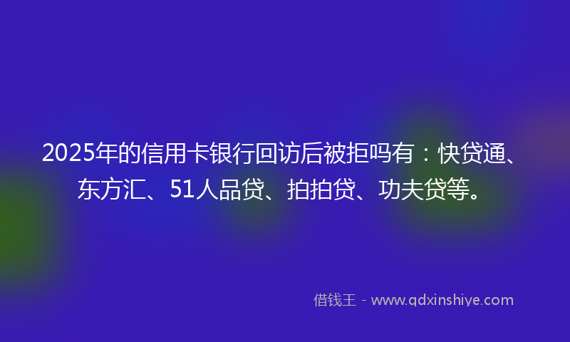 2025年的信用卡银行回访后被拒吗有：快贷通、东方汇、51人品贷、拍拍贷、功夫贷等。