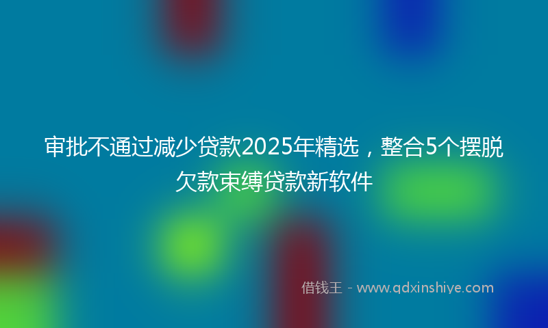 审批不通过减少贷款2025年精选，整合5个摆脱欠款束缚贷款新软件
