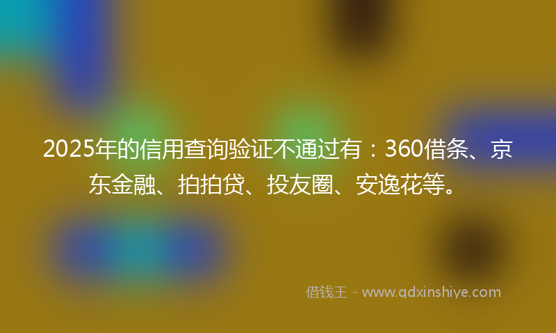 2025年的信用查询验证不通过有：360借条、京东金融、拍拍贷、投友圈、安逸花等。