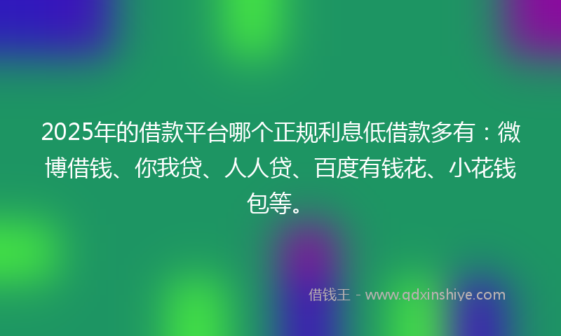 2025年的借款平台哪个正规利息低借款多有：微博借钱、你我贷、人人贷、百度有钱花、小花钱包等。