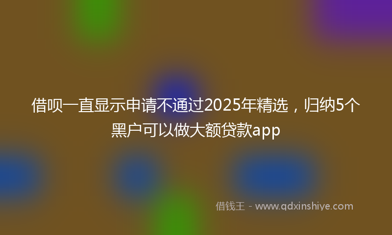 借呗一直显示申请不通过2025年精选，归纳5个黑户可以做大额贷款app