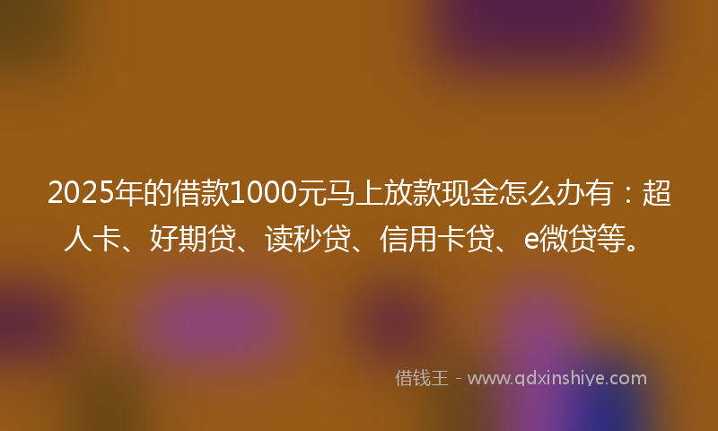 2025年的借款1000元马上放款现金怎么办有：超人卡、好期贷、读秒贷、信用卡贷、e微贷等。