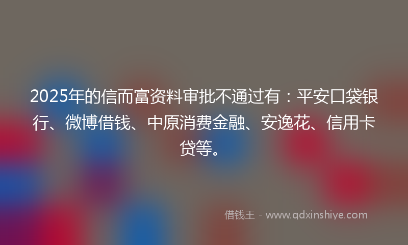 2025年的信而富资料审批不通过有：平安口袋银行、微博借钱、中原消费金融、安逸花、信用卡贷等。