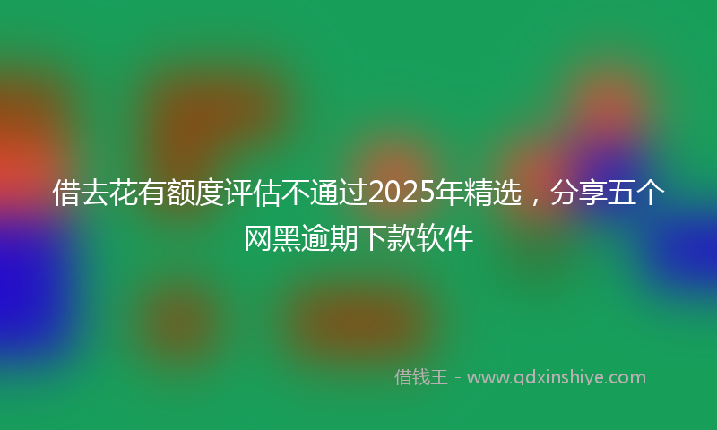 借去花有额度评估不通过2025年精选，分享五个网黑逾期下款软件