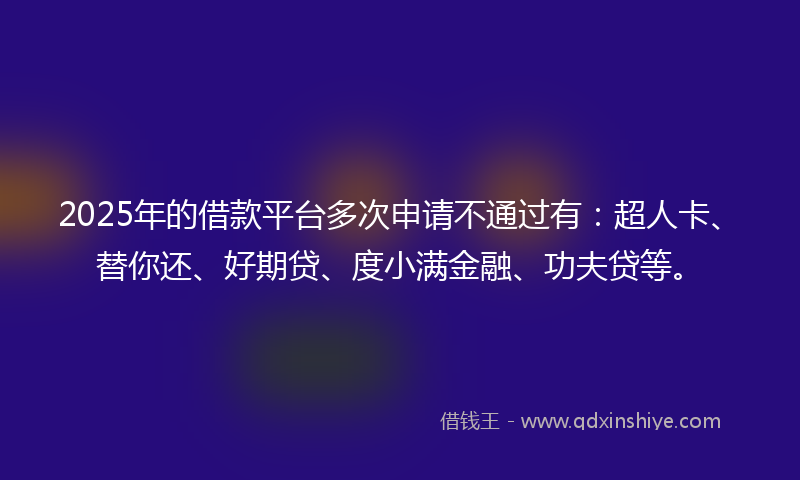 2025年的借款平台多次申请不通过有：超人卡、替你还、好期贷、度小满金融、功夫贷等。