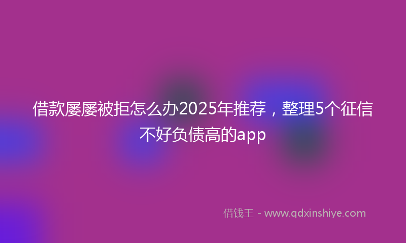借款屡屡被拒怎么办2025年推荐，整理5个征信不好负债高的app
