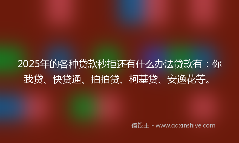 2025年的各种贷款秒拒还有什么办法贷款有：你我贷、快贷通、拍拍贷、柯基贷、安逸花等。