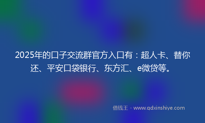 2025年的口子交流群官方入口有：超人卡、替你还、平安口袋银行、东方汇、e微贷等。