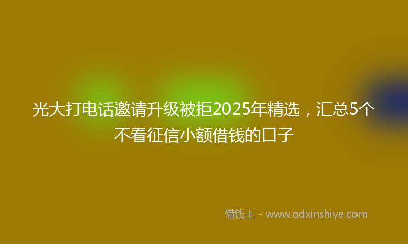 光大打电话邀请升级被拒2025年精选，汇总5个不看征信小额借钱的口子