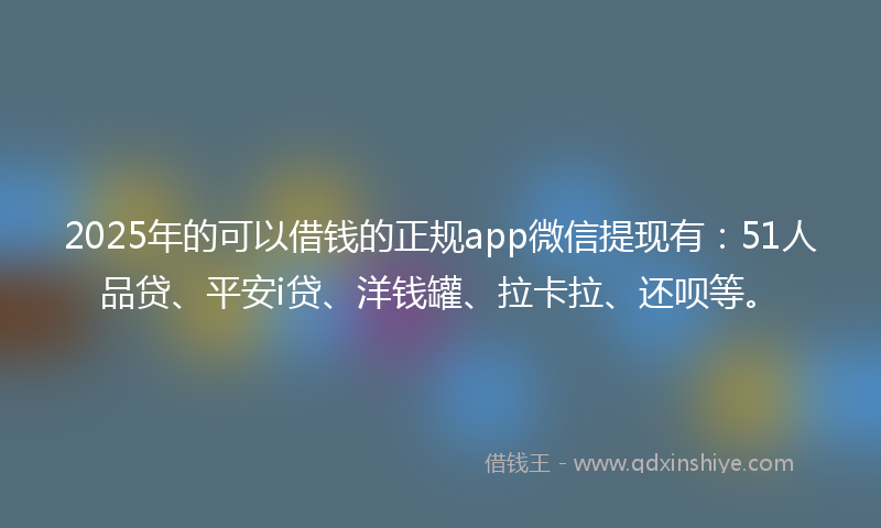 2025年的可以借钱的正规app微信提现有：51人品贷、平安i贷、洋钱罐、拉卡拉、还呗等。