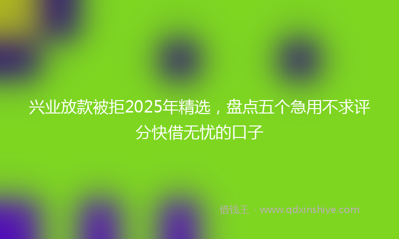 兴业放款被拒2025年精选，盘点五个急用不求评分快借无忧的口子