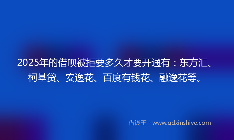 2025年的借呗被拒要多久才要开通有：东方汇、柯基贷、安逸花、百度有钱花、融逸花等。