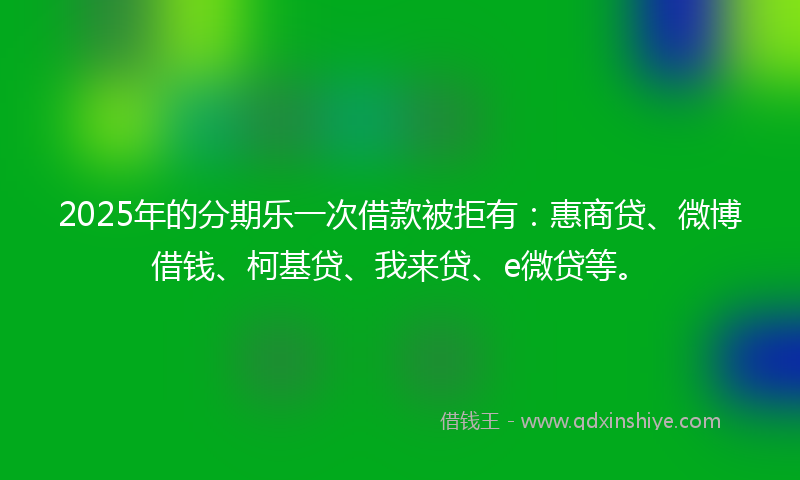 2025年的分期乐一次借款被拒有：惠商贷、微博借钱、柯基贷、我来贷、e微贷等。