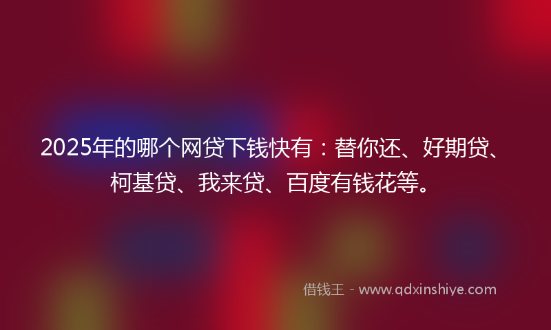 2025年的哪个网贷下钱快有：替你还、好期贷、柯基贷、我来贷、百度有钱花等。