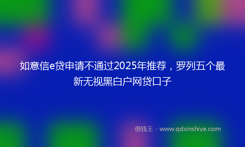 如意信e贷申请不通过2025年推荐，罗列五个最新无视黑白户网贷口子